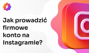 Jak założyć i efektywnie prowadzić firmowe konto na Instagramie?